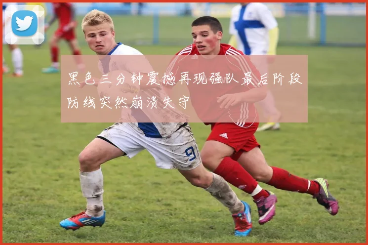 黑色三分钟震撼再现强队最后阶段防线突然崩溃失守